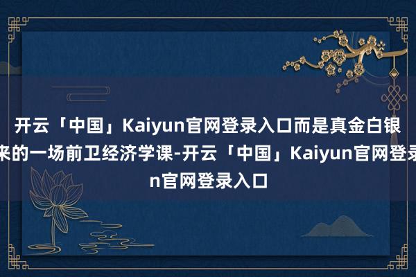 开云「中国」Kaiyun官网登录入口而是真金白银堆起来的一场前卫经济学课-开云「中国」Kaiyun官网登录入口