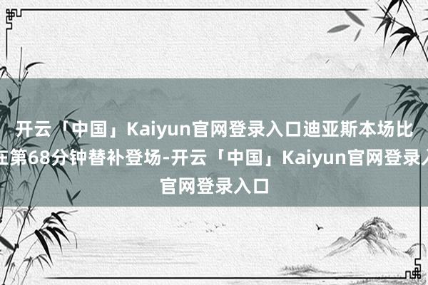 开云「中国」Kaiyun官网登录入口迪亚斯本场比赛在第68分钟替补登场-开云「中国」Kaiyun官网登录入口