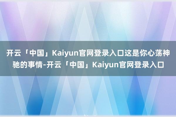 开云「中国」Kaiyun官网登录入口这是你心荡神驰的事情-开云「中国」Kaiyun官网登录入口