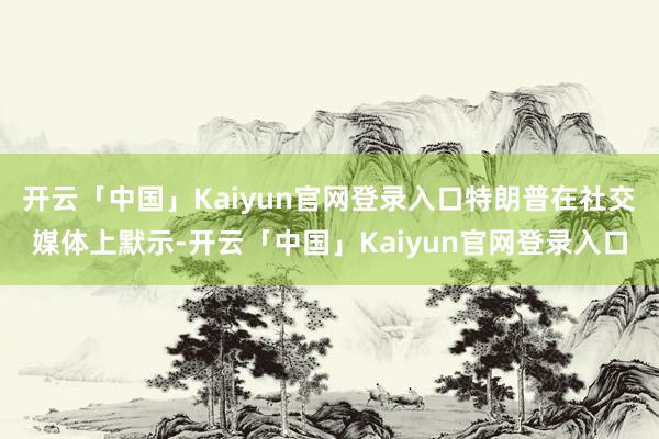 开云「中国」Kaiyun官网登录入口特朗普在社交媒体上默示-开云「中国」Kaiyun官网登录入口
