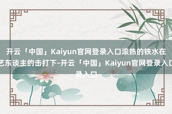 开云「中国」Kaiyun官网登录入口滚热的铁水在艺东谈主的击打下-开云「中国」Kaiyun官网登录入口