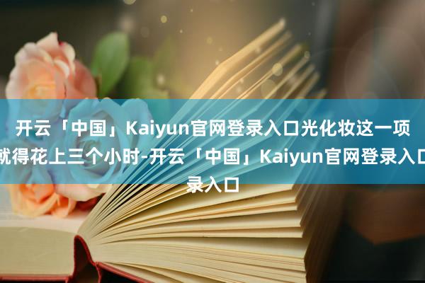 开云「中国」Kaiyun官网登录入口光化妆这一项就得花上三个小时-开云「中国」Kaiyun官网登录入口