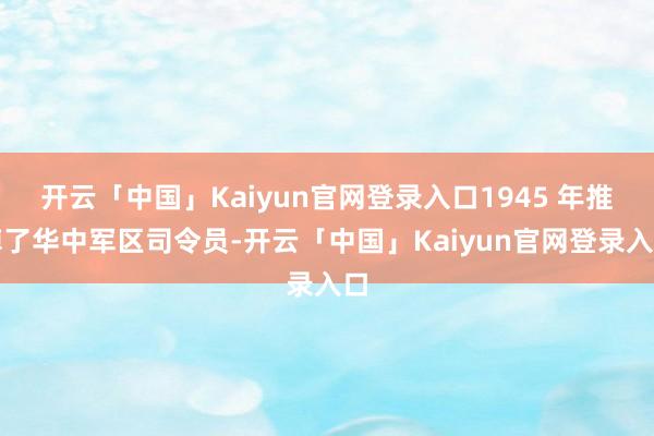 开云「中国」Kaiyun官网登录入口1945 年推掉了华中军区司令员-开云「中国」Kaiyun官网登录入口