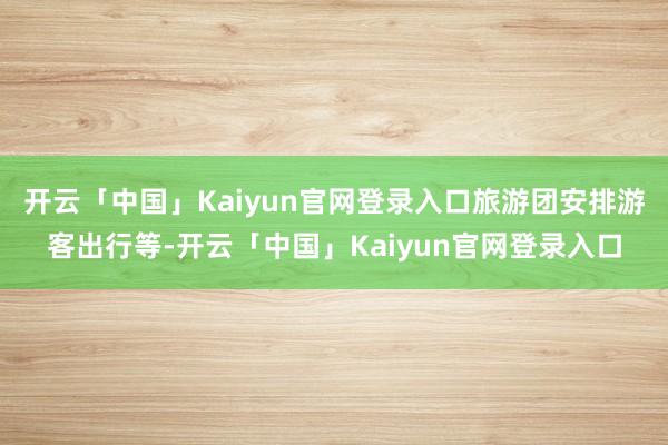 开云「中国」Kaiyun官网登录入口旅游团安排游客出行等-开云「中国」Kaiyun官网登录入口