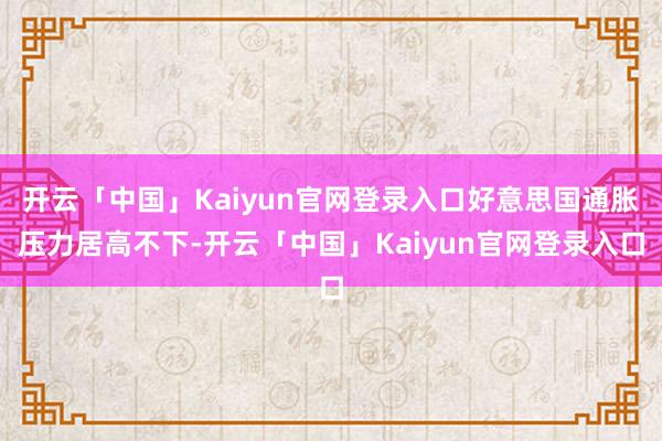 开云「中国」Kaiyun官网登录入口好意思国通胀压力居高不下-开云「中国」Kaiyun官网登录入口