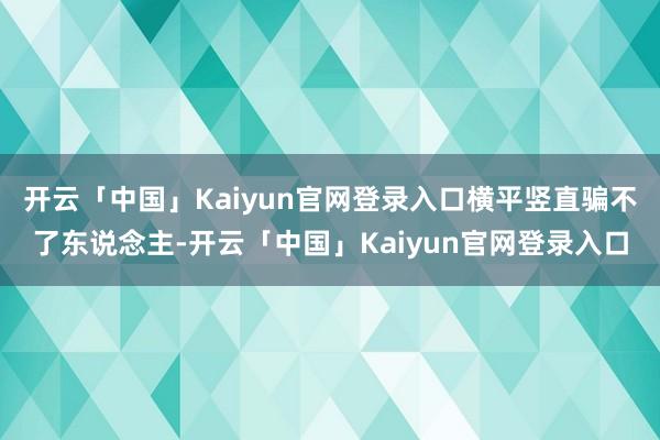 开云「中国」Kaiyun官网登录入口横平竖直骗不了东说念主-开云「中国」Kaiyun官网登录入口