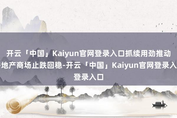 开云「中国」Kaiyun官网登录入口抓续用劲推动房地产商场止跌回稳-开云「中国」Kaiyun官网登录入口