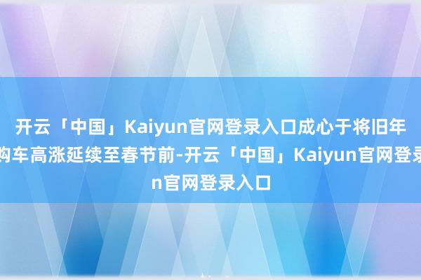 开云「中国」Kaiyun官网登录入口成心于将旧年底的购车高涨延续至春节前-开云「中国」Kaiyun官网登录入口
