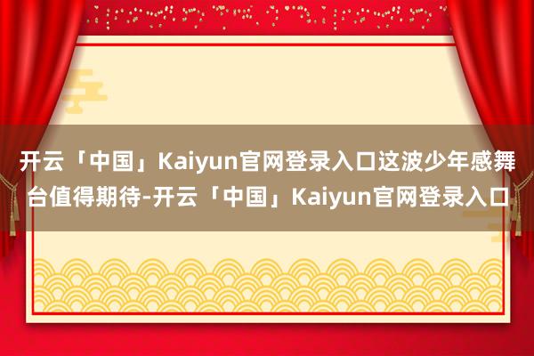 开云「中国」Kaiyun官网登录入口这波少年感舞台值得期待-开云「中国」Kaiyun官网登录入口