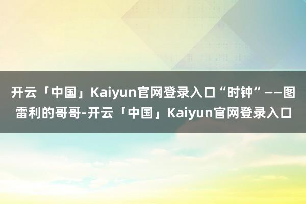 开云「中国」Kaiyun官网登录入口“时钟”——图雷利的哥哥-开云「中国」Kaiyun官网登录入口