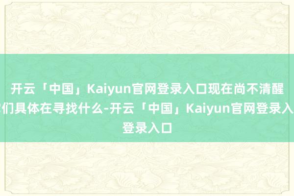 开云「中国」Kaiyun官网登录入口现在尚不清醒它们具体在寻找什么-开云「中国」Kaiyun官网登录入口