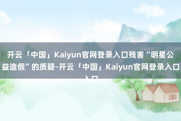 开云「中国」Kaiyun官网登录入口残害“明星公益造假”的质疑-开云「中国」Kaiyun官网登录入口