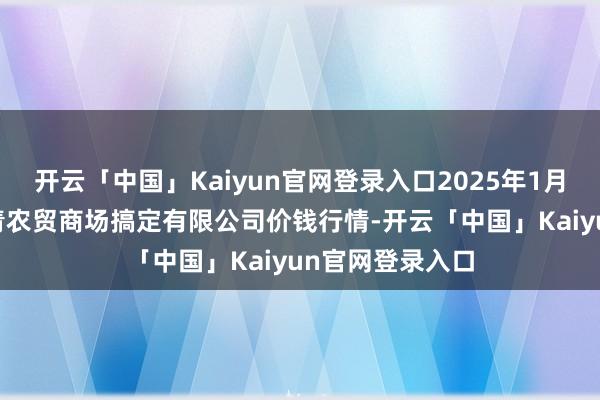 开云「中国」Kaiyun官网登录入口2025年1月11日湖北四季青农贸商场搞定有限公司价钱行情-开云「中国」Kaiyun官网登录入口