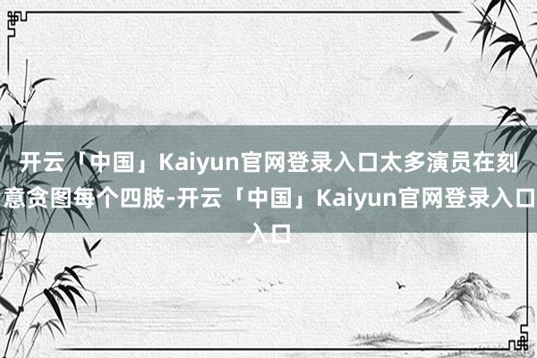 开云「中国」Kaiyun官网登录入口太多演员在刻意贪图每个四肢-开云「中国」Kaiyun官网登录入口