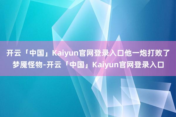 开云「中国」Kaiyun官网登录入口他一炮打败了梦魇怪物-开云「中国」Kaiyun官网登录入口