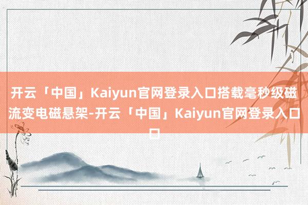 开云「中国」Kaiyun官网登录入口搭载毫秒级磁流变电磁悬架-开云「中国」Kaiyun官网登录入口
