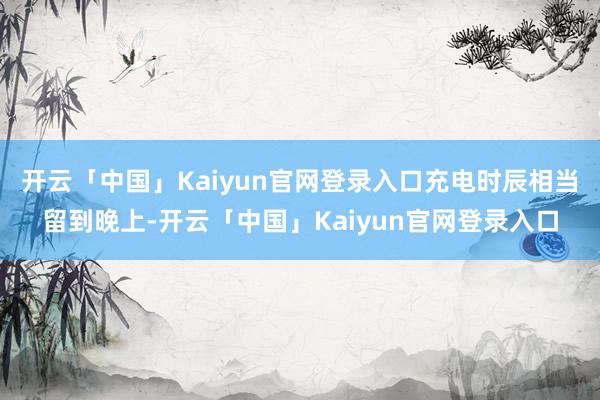 开云「中国」Kaiyun官网登录入口充电时辰相当留到晚上-开云「中国」Kaiyun官网登录入口