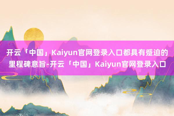 开云「中国」Kaiyun官网登录入口都具有蹙迫的里程碑意旨-开云「中国」Kaiyun官网登录入口