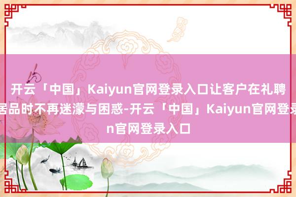 开云「中国」Kaiyun官网登录入口让客户在礼聘保障居品时不再迷濛与困惑-开云「中国」Kaiyun官网登录入口