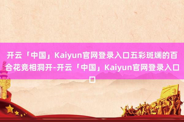 开云「中国」Kaiyun官网登录入口五彩斑斓的百合花竞相洞开-开云「中国」Kaiyun官网登录入口