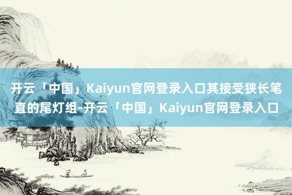 开云「中国」Kaiyun官网登录入口其接受狭长笔直的尾灯组-开云「中国」Kaiyun官网登录入口