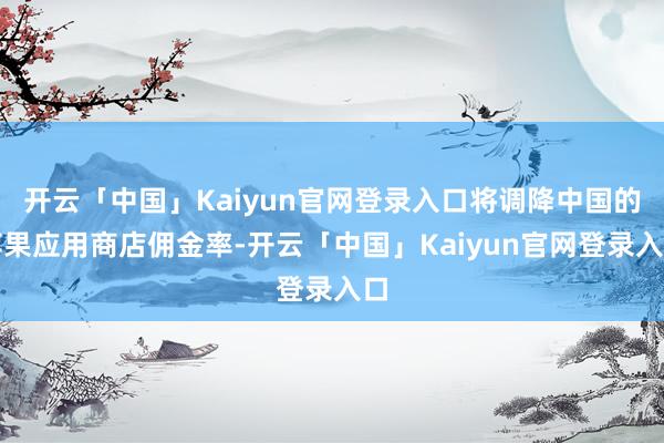 开云「中国」Kaiyun官网登录入口将调降中国的苹果应用商店佣金率-开云「中国」Kaiyun官网登录入口