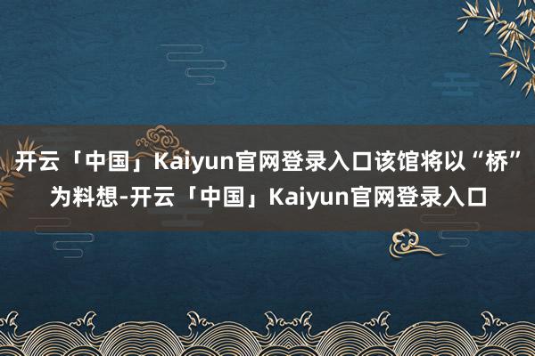 开云「中国」Kaiyun官网登录入口该馆将以“桥”为料想-开云「中国」Kaiyun官网登录入口