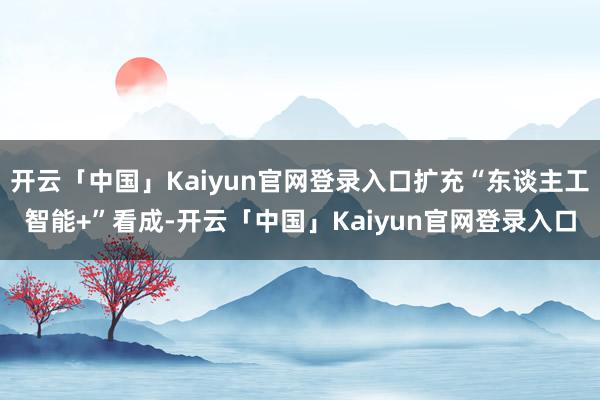 开云「中国」Kaiyun官网登录入口扩充“东谈主工智能+”看成-开云「中国」Kaiyun官网登录入口