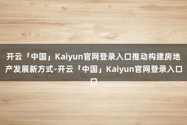 开云「中国」Kaiyun官网登录入口推动构建房地产发展新方式-开云「中国」Kaiyun官网登录入口