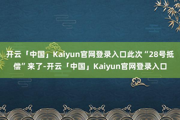开云「中国」Kaiyun官网登录入口此次“28号抵偿”来了-开云「中国」Kaiyun官网登录入口