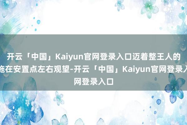 开云「中国」Kaiyun官网登录入口迈着整王人的措施在安置点左右观望-开云「中国」Kaiyun官网登录入口