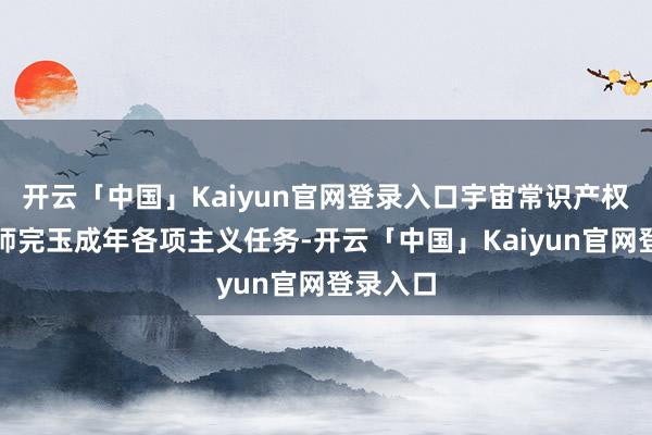 开云「中国」Kaiyun官网登录入口宇宙常识产权系统班师完玉成年各项主义任务-开云「中国」Kaiyun官网登录入口