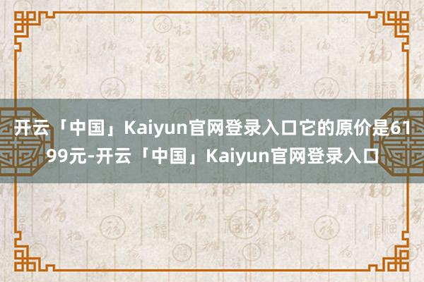 开云「中国」Kaiyun官网登录入口它的原价是6199元-开云「中国」Kaiyun官网登录入口