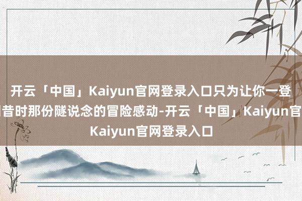 开云「中国」Kaiyun官网登录入口只为让你一登录就能找回昔时那份隧说念的冒险感动-开云「中国」Kaiyun官网登录入口