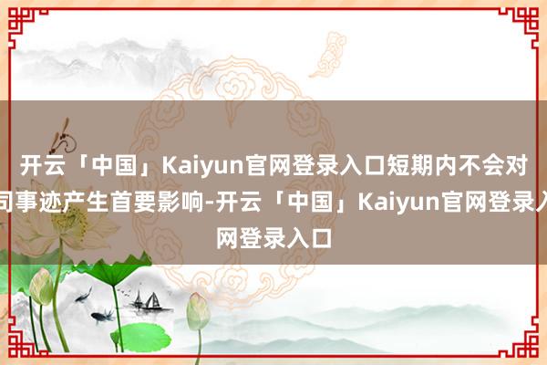 开云「中国」Kaiyun官网登录入口短期内不会对公司事迹产生首要影响-开云「中国」Kaiyun官网登录入口