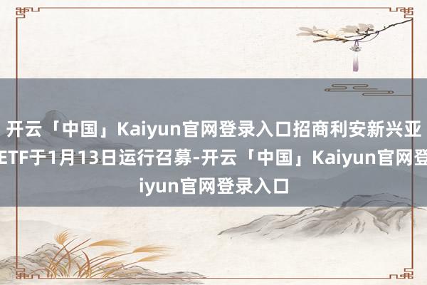 开云「中国」Kaiyun官网登录入口招商利安新兴亚洲精选ETF于1月13日运行召募-开云「中国」Kaiyun官网登录入口