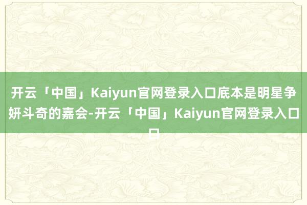 开云「中国」Kaiyun官网登录入口底本是明星争妍斗奇的嘉会-开云「中国」Kaiyun官网登录入口