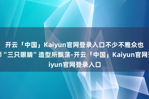 开云「中国」Kaiyun官网登录入口不少不雅众也被闻太师“三只眼睛”造型所飘荡-开云「中国」Kaiyun官网登录入口