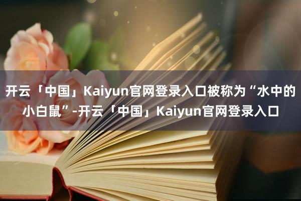 开云「中国」Kaiyun官网登录入口被称为“水中的小白鼠”-开云「中国」Kaiyun官网登录入口
