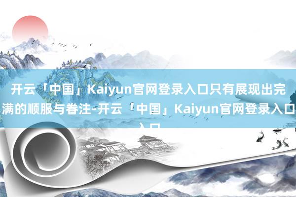 开云「中国」Kaiyun官网登录入口只有展现出完满的顺服与眷注-开云「中国」Kaiyun官网登录入口