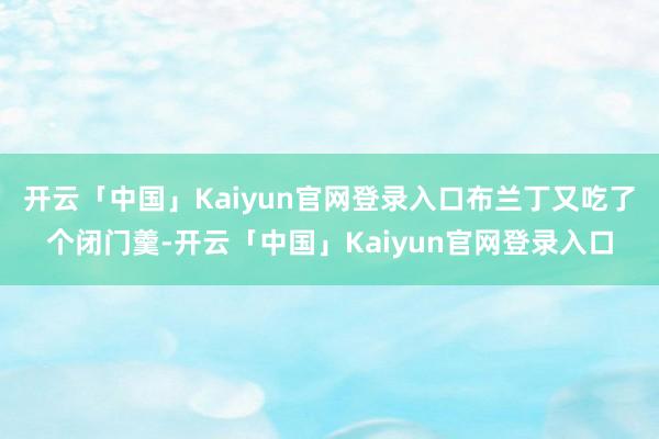 开云「中国」Kaiyun官网登录入口布兰丁又吃了个闭门羹-开云「中国」Kaiyun官网登录入口