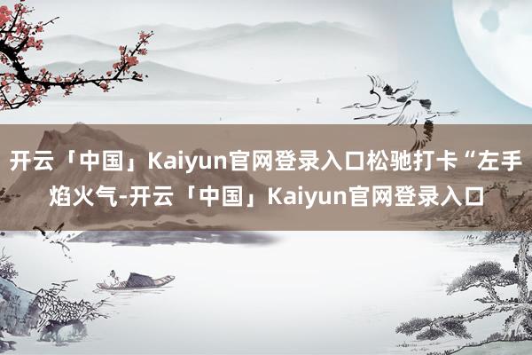 开云「中国」Kaiyun官网登录入口松驰打卡“左手焰火气-开云「中国」Kaiyun官网登录入口