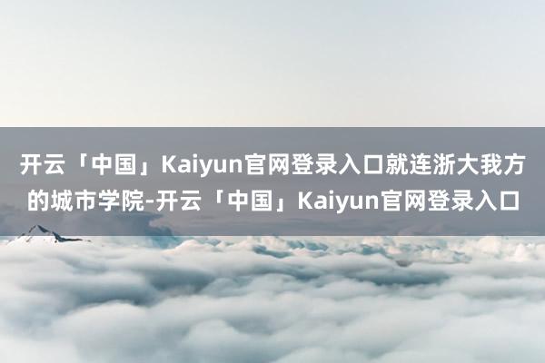 开云「中国」Kaiyun官网登录入口就连浙大我方的城市学院-开云「中国」Kaiyun官网登录入口