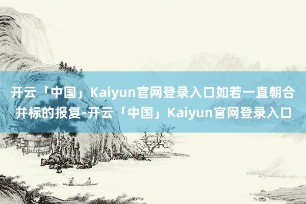 开云「中国」Kaiyun官网登录入口如若一直朝合并标的报复-开云「中国」Kaiyun官网登录入口