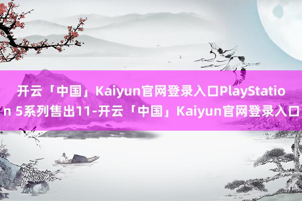 开云「中国」Kaiyun官网登录入口PlayStation 5系列售出11-开云「中国」Kaiyun官网登录入口