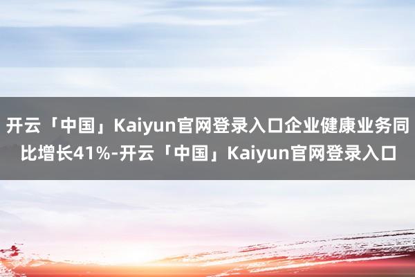 开云「中国」Kaiyun官网登录入口企业健康业务同比增长41%-开云「中国」Kaiyun官网登录入口
