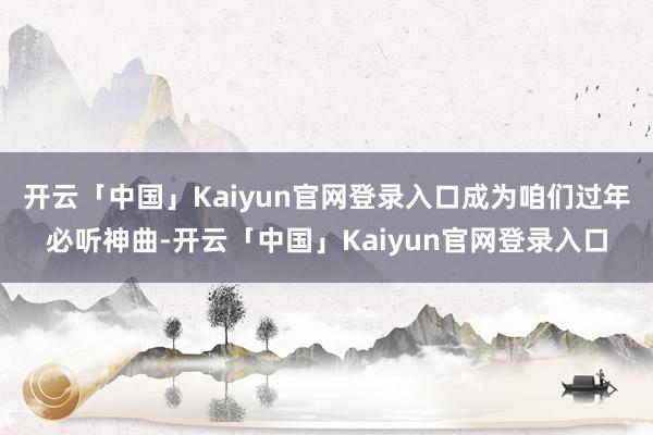 开云「中国」Kaiyun官网登录入口成为咱们过年必听神曲-开云「中国」Kaiyun官网登录入口