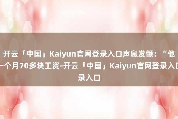 开云「中国」Kaiyun官网登录入口声息发颤:“他一个月70多块工资-开云「中国」Kaiyun官网登录入口