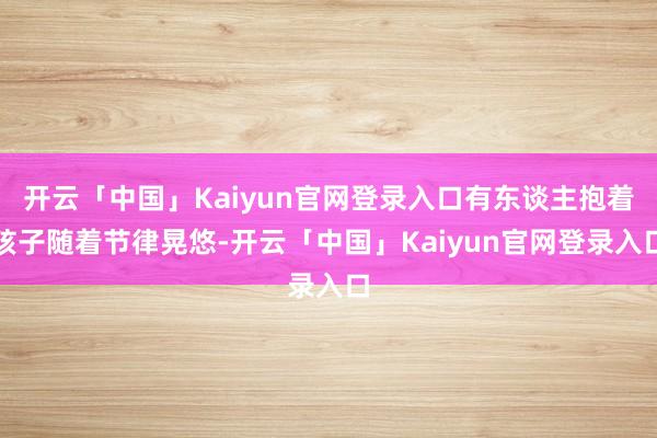 开云「中国」Kaiyun官网登录入口有东谈主抱着孩子随着节律晃悠-开云「中国」Kaiyun官网登录入口