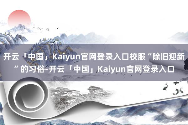 开云「中国」Kaiyun官网登录入口校服“除旧迎新”的习俗-开云「中国」Kaiyun官网登录入口
